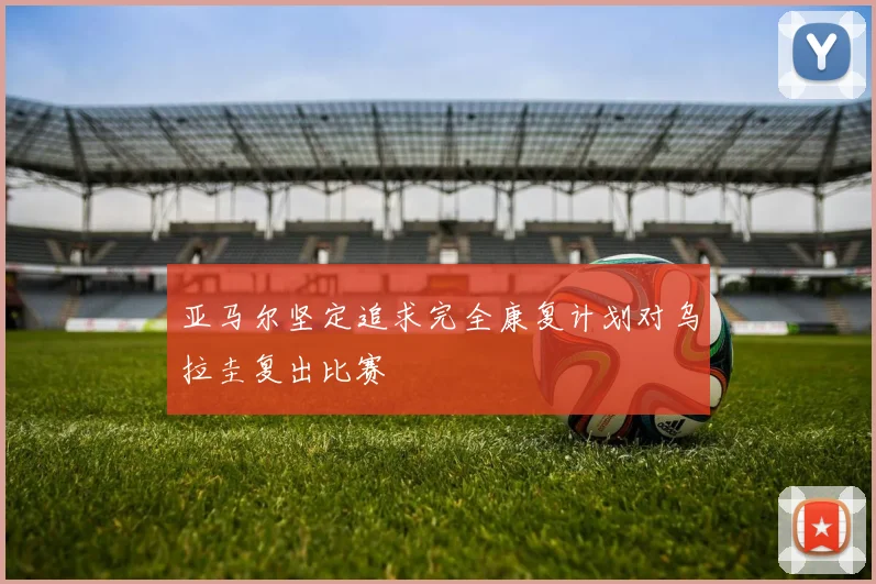 亚马尔坚定追求完全康复计划对乌拉圭复出比赛