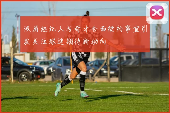 浓眉经纪人与奇才会面续约事宜引发关注球迷期待新动向