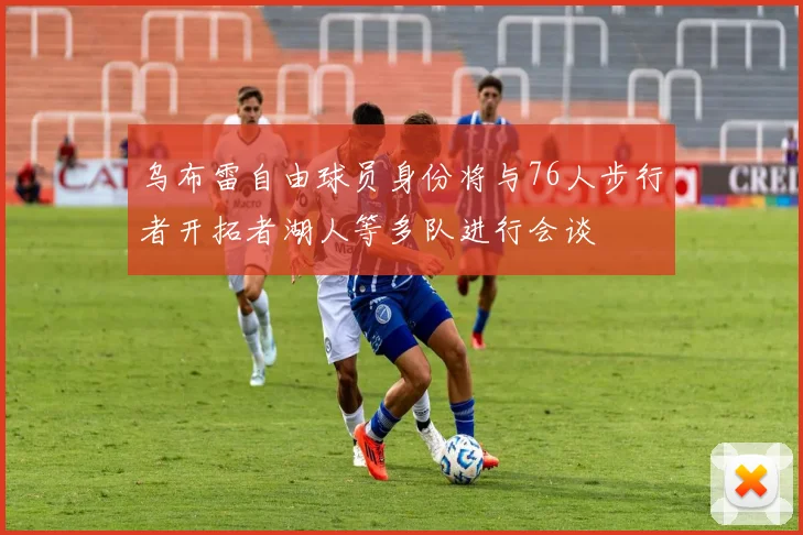 乌布雷自由球员身份将与76人步行者开拓者湖人等多队进行会谈