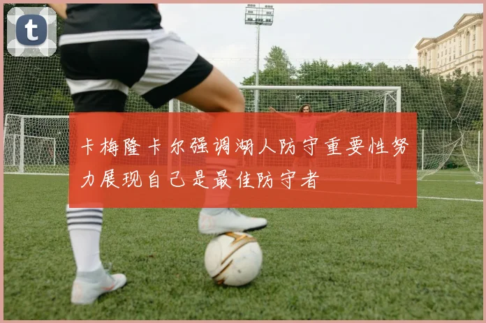 卡梅隆卡尔强调湖人防守重要性努力展现自己是最佳防守者