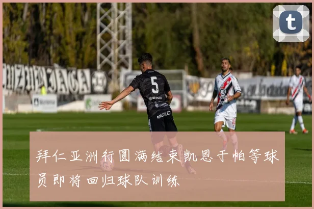 拜仁亚洲行圆满结束凯恩于帕等球员即将回归球队训练