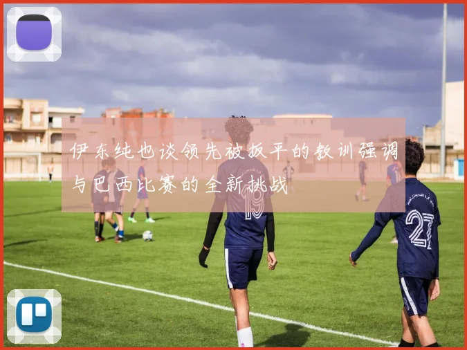 伊东纯也谈领先被扳平的教训强调与巴西比赛的全新挑战