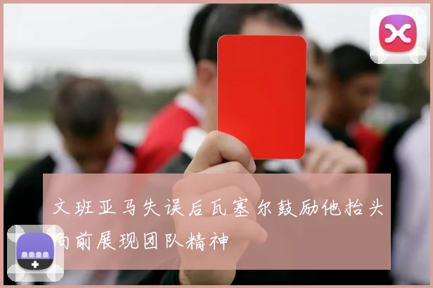 文班亚马失误后瓦塞尔鼓励他抬头向前展现团队精神