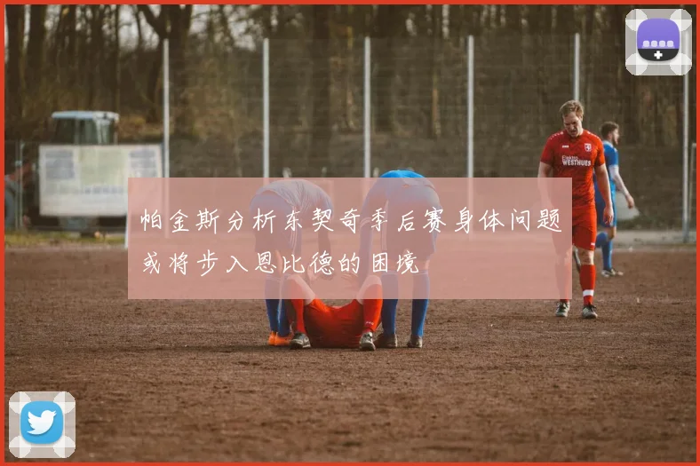帕金斯分析东契奇季后赛身体问题或将步入恩比德的困境