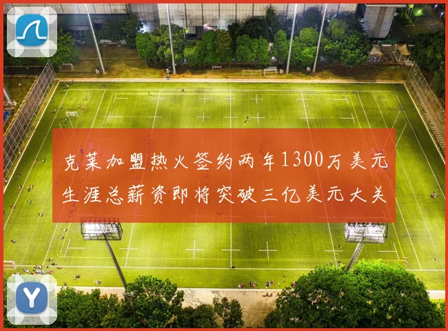 克莱加盟热火签约两年1300万美元生涯总薪资即将突破三亿美元大关