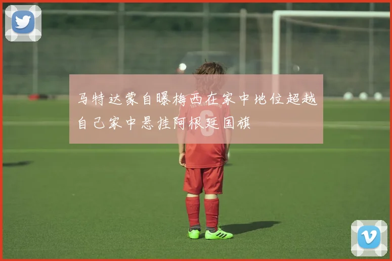 马特达蒙自曝梅西在家中地位超越自己家中悬挂阿根廷国旗