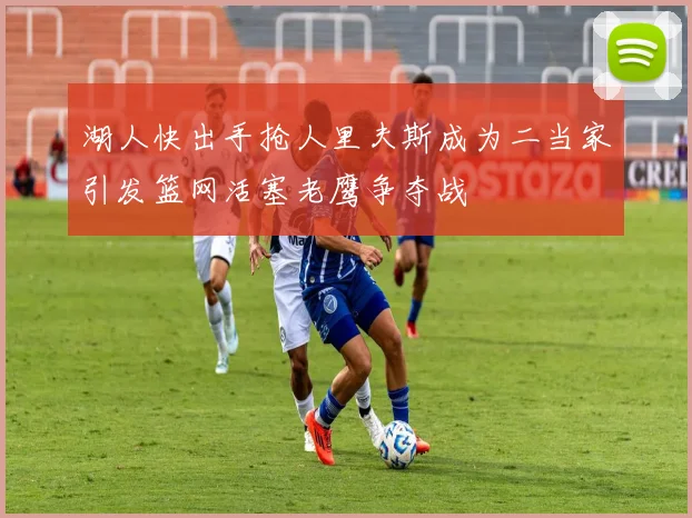 湖人快出手抢人里夫斯成为二当家引发篮网活塞老鹰争夺战