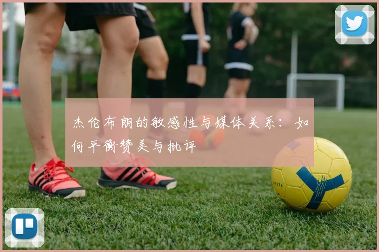 杰伦布朗的敏感性与媒体关系：如何平衡赞美与批评