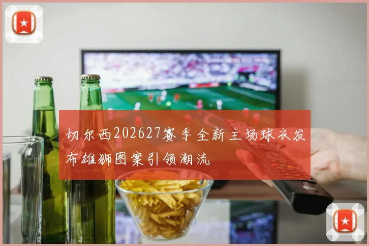 切尔西202627赛季全新主场球衣发布雄狮图案引领潮流