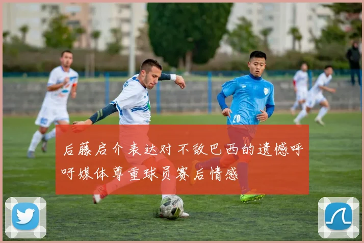 后藤启介表达对不敌巴西的遗憾呼吁媒体尊重球员赛后情感