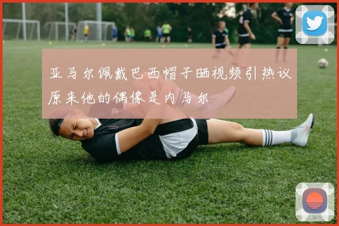 亚马尔佩戴巴西帽子晒视频引热议原来他的偶像是内马尔