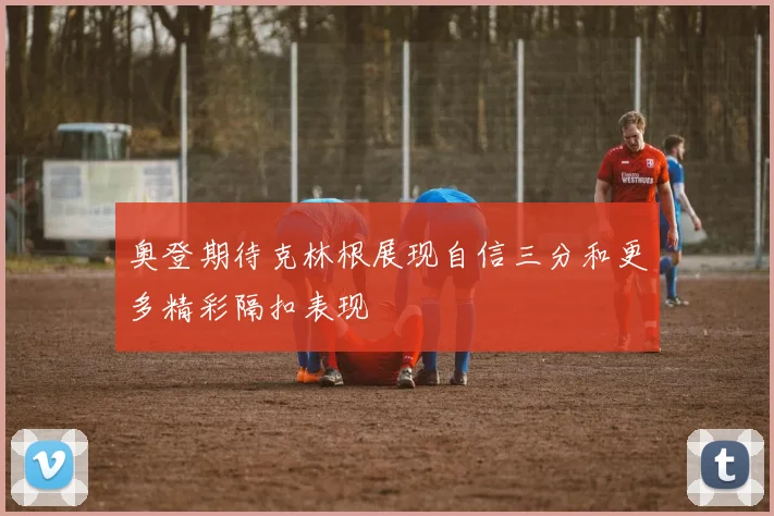 奥登期待克林根展现自信三分和更多精彩隔扣表现