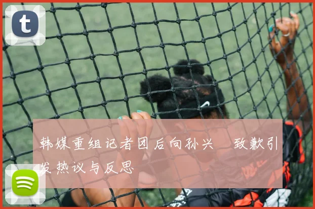 韩媒重组记者团后向孙兴慜致歉引发热议与反思