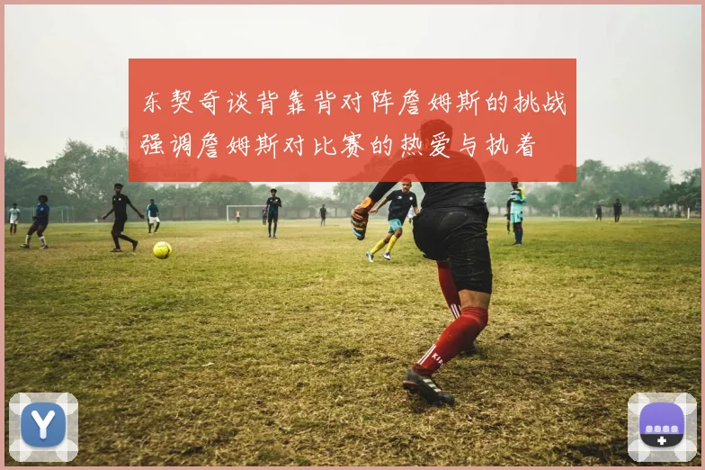 东契奇谈背靠背对阵詹姆斯的挑战强调詹姆斯对比赛的热爱与执着