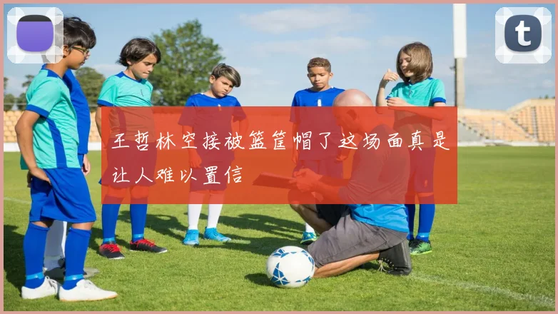 王哲林空接被篮筐帽了这场面真是让人难以置信