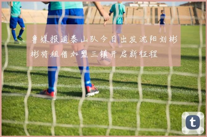 鲁媒报道泰山队今日出发沈阳刘彬彬将租借加盟三镇开启新征程
