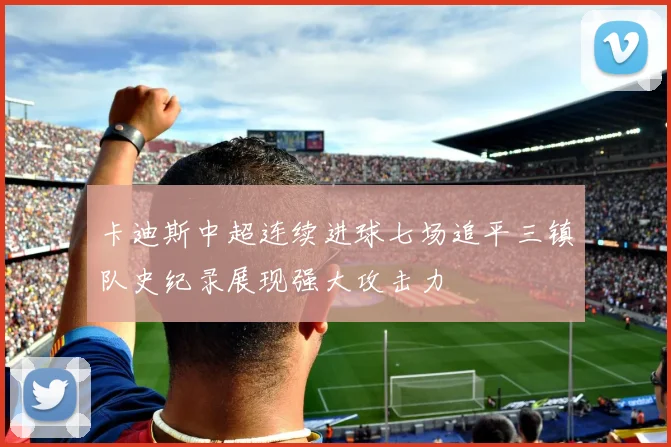 卡迪斯中超连续进球七场追平三镇队史纪录展现强大攻击力