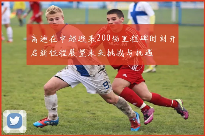 高迪在中超迎来200场里程碑时刻开启新征程展望未来挑战与机遇