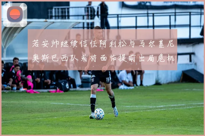 若安帅继续信任阿利松与马尔基尼奥斯巴西队或将面临提前出局危机