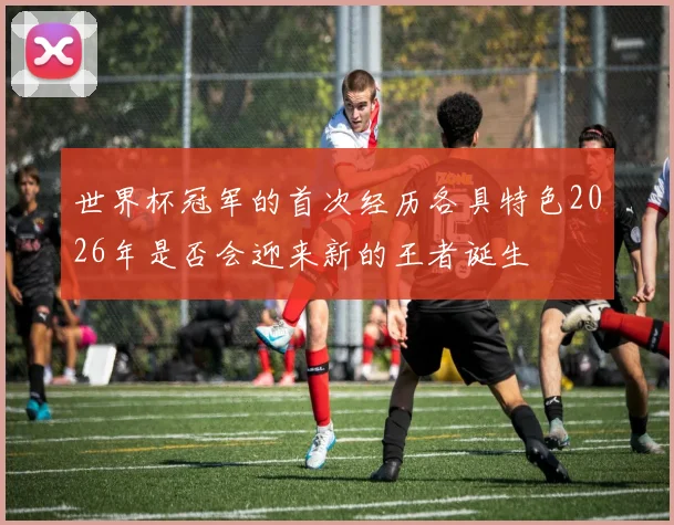 世界杯冠军的首次经历各具特色2026年是否会迎来新的王者诞生