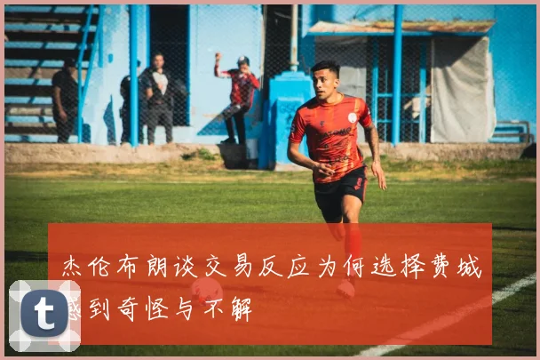 杰伦布朗谈交易反应为何选择费城感到奇怪与不解
