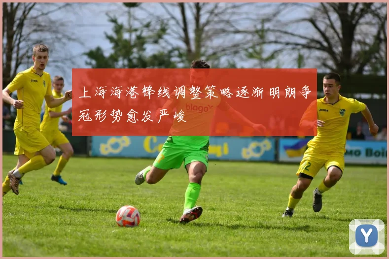 上海海港锋线调整策略逐渐明朗争冠形势愈发严峻