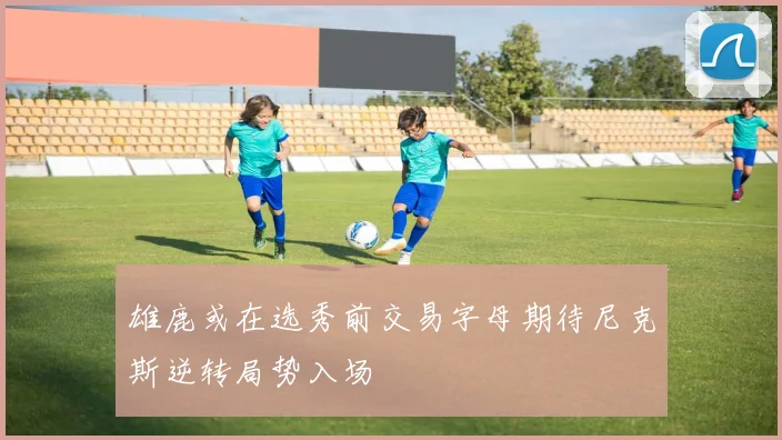 雄鹿或在选秀前交易字母期待尼克斯逆转局势入场