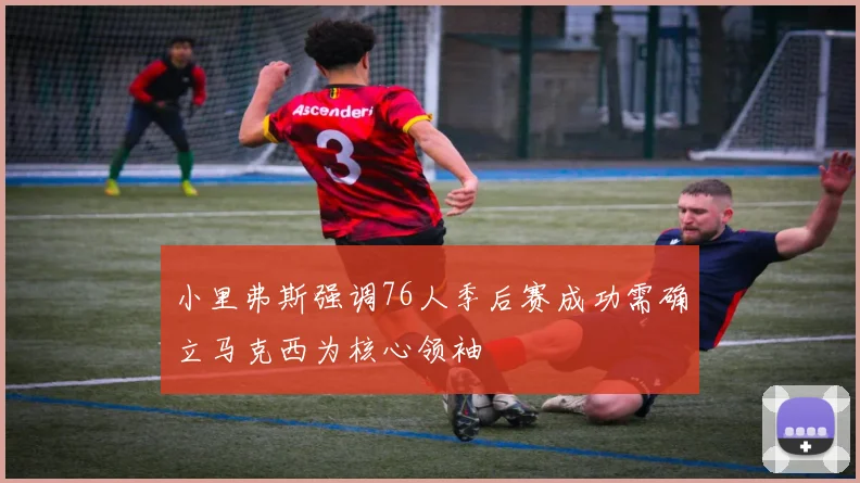 小里弗斯强调76人季后赛成功需确立马克西为核心领袖