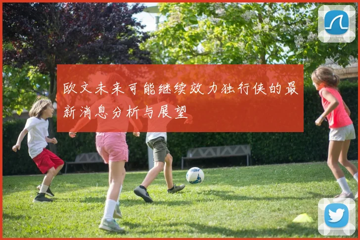 欧文未来可能继续效力独行侠的最新消息分析与展望